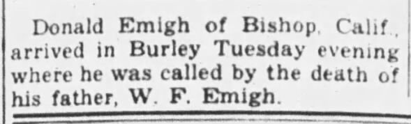 Burley Herald, Burley ID 11-7-1946 Donald home due to father's death Donald Emigh of Bishop Calif. arrived in Burley Tuesday evening where he was called by the death of his father W. F. Emigh.